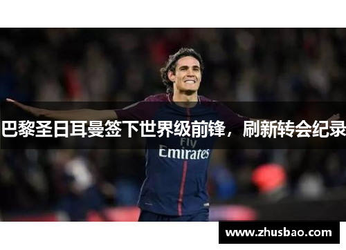 巴黎圣日耳曼签下世界级前锋，刷新转会纪录