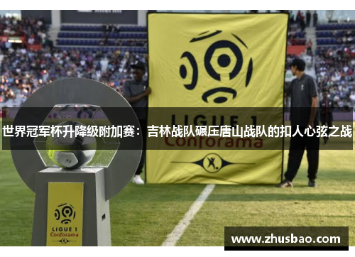 世界冠军杯升降级附加赛：吉林战队碾压唐山战队的扣人心弦之战